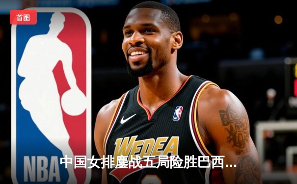 中国女排鏖战五局险胜巴西，李盈莹狂砍26分率队迎世界联赛开门红