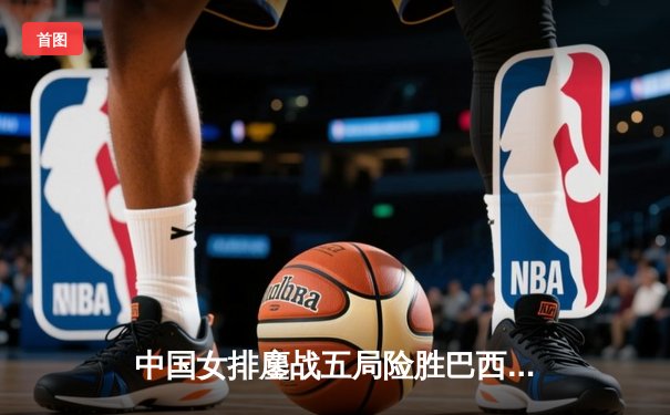 中国女排鏖战五局险胜巴西，张常宁关键时刻力挽狂澜