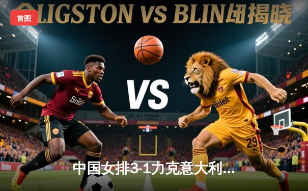 中国女排3-1力克意大利，朱婷独揽28分彰显领袖风采