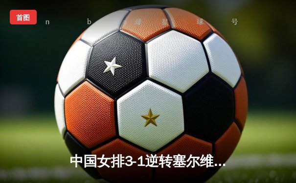中国女排3-1逆转塞尔维亚，腾讯直播解说激情助力夺冠之路