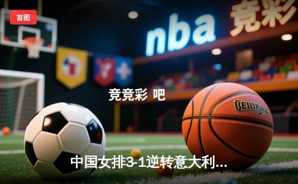 中国女排3-1逆转意大利，张常宁回归首秀砍下18分