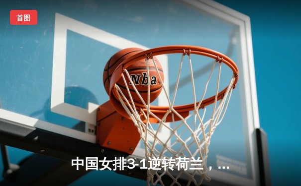 中国女排3-1逆转荷兰，朱婷关键局狂揽12分助队取世联赛开门红