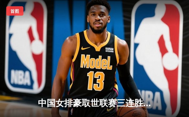 中国女排豪取世联赛三连胜 张常宁复出首秀惊艳全场