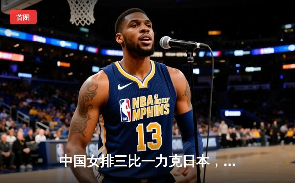 中国女排三比一力克日本，袁心玥封网建功锁定胜局