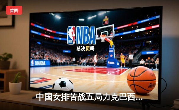 中国女排苦战五局力克巴西 晋级世界联赛总决赛决赛