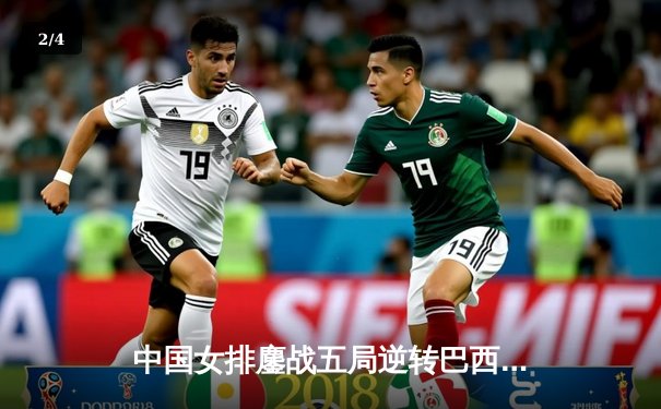 中国女排鏖战五局逆转巴西，张常宁王者归来砍28分 - 2