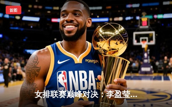 女排联赛巅峰对决：李盈莹独揽28分助中国女排3-1力克巴西，腾讯直播见证王者归来