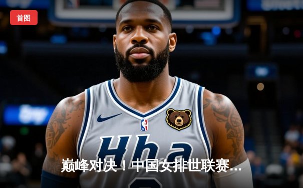 巅峰对决！中国女排世联赛苦战五局力克巴西，李盈莹独揽28分闪耀全场