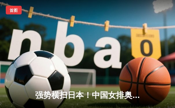 强势横扫日本！中国女排奥运热身赛展现统治力，李盈莹龚翔宇双星闪耀