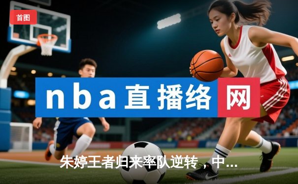 朱婷王者归来率队逆转，中国女排苦战五局险胜巴西迎开门红