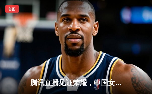 腾讯直播见证荣耀，中国女排3-1力克巴西斩获世联赛首胜